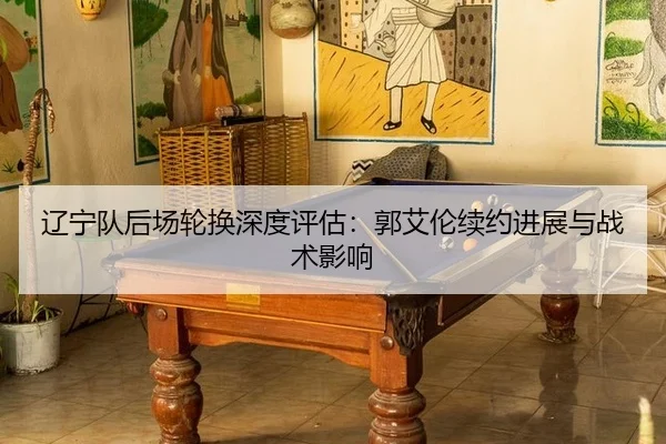 辽宁队后场轮换深度评估：郭艾伦续约进展与战术影响