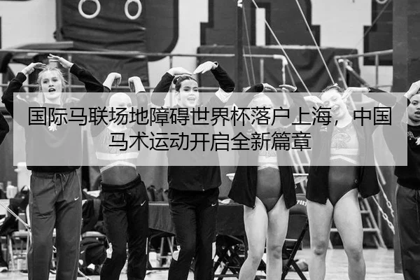 国际马联场地障碍世界杯落户上海，中国马术运动开启全新篇章