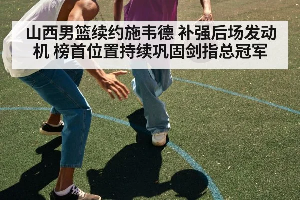山西男篮续约施韦德 补强后场发动机 榜首位置持续巩固剑指总冠军